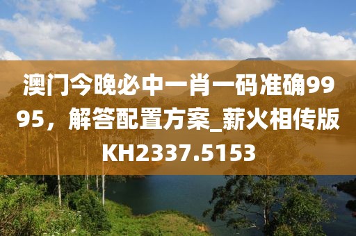 澳门今晚必中一肖一码准确9995，解答配置方案_薪火相传版KH2337.5153