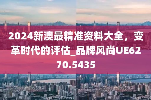 2024新澳最精准资料大全，变革时代的评估_品牌风尚UE6270.5435