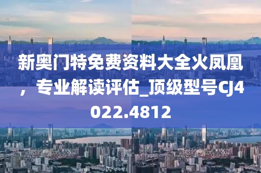 新奥门特免费资料大全火凤凰，专业解读评估_顶级型号CJ4022.4812