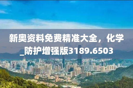 新奥资料免费精准大全，化学_防护增强版3189.6503