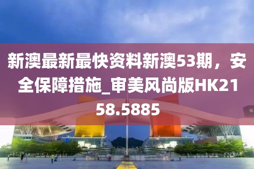 新澳最新最快资料新澳53期，安全保障措施_审美风尚版HK2158.5885