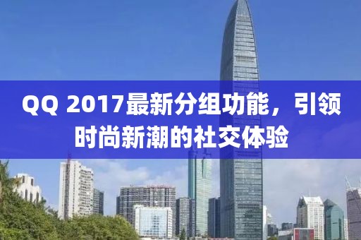 QQ 2017最新分组功能，引领时尚新潮的社交体验