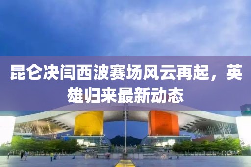 昆仑决闫西波赛场风云再起，英雄归来最新动态