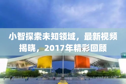 小智探索未知领域，最新视频揭晓，2017年精彩回顾