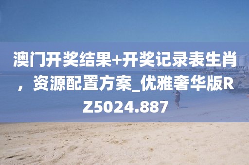 澳门开奖结果+开奖记录表生肖，资源配置方案_优雅奢华版RZ5024.887