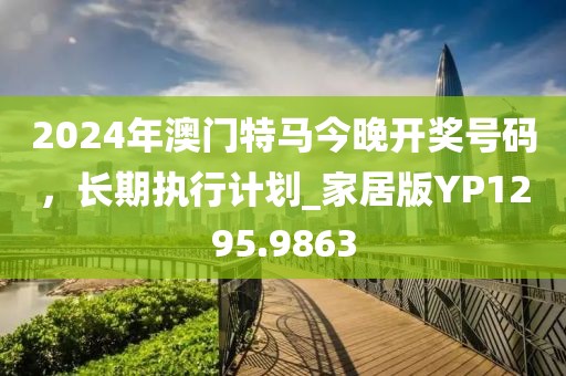 2024年澳门特马今晚开奖号码，长期执行计划_家居版YP1295.9863