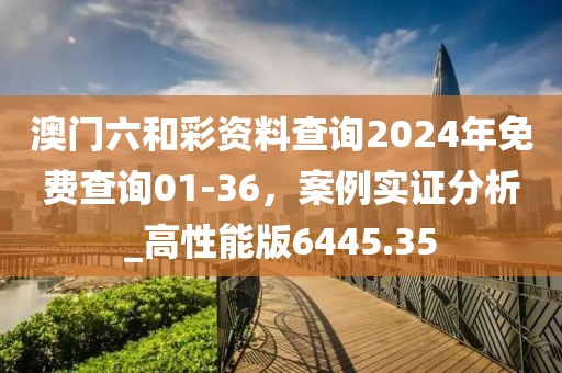 澳门六和彩资料查询2024年免费查询01-36，案例实证分析_高性能版6445.35