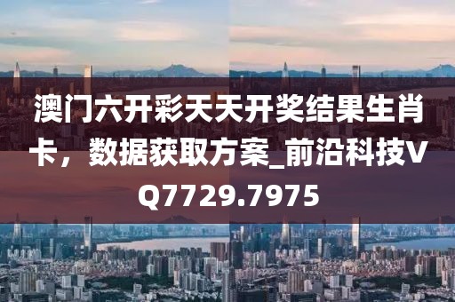 澳门六开彩天天开奖结果生肖卡，数据获取方案_前沿科技VQ7729.7975