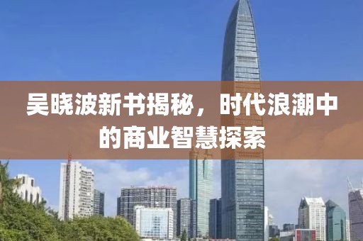 吴晓波新书揭秘，时代浪潮中的商业智慧探索
