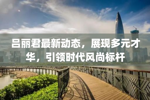 吕丽君最新动态，展现多元才华，引领时代风尚标杆