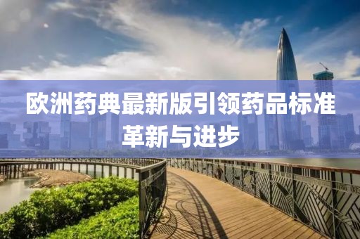 欧洲药典最新版引领药品标准革新与进步