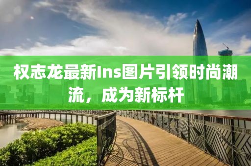 权志龙最新Ins图片引领时尚潮流，成为新标杆