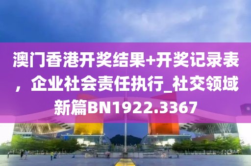 澳门香港开奖结果+开奖记录表，企业社会责任执行_社交领域新篇BN1922.3367