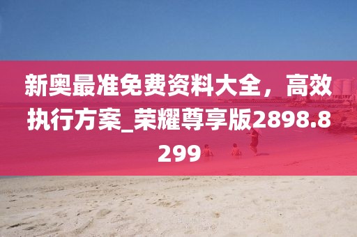 新奥最准免费资料大全，高效执行方案_荣耀尊享版2898.8299
