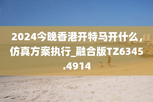 2024今晚香港开特马开什么，仿真方案执行_融合版TZ6345.4914