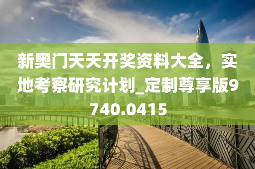 新奥门天天开奖资料大全，实地考察研究计划_定制尊享版9740.0415