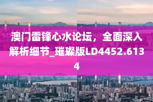 澳门雷锋心水论坛，全面深入解析细节_璀璨版LD4452.6134