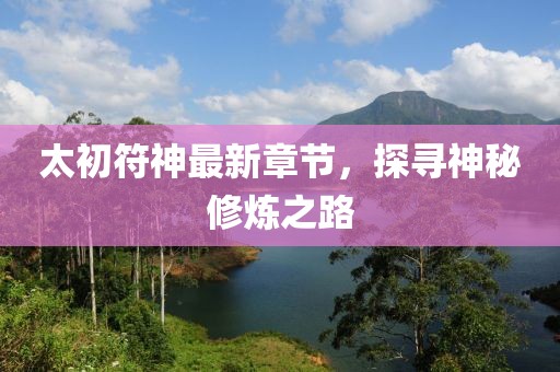 太初符神最新章节，探寻神秘修炼之路