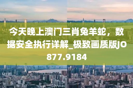 今天晚上澳门三肖兔羊蛇，数据安全执行详解_极致画质版JO877.9184