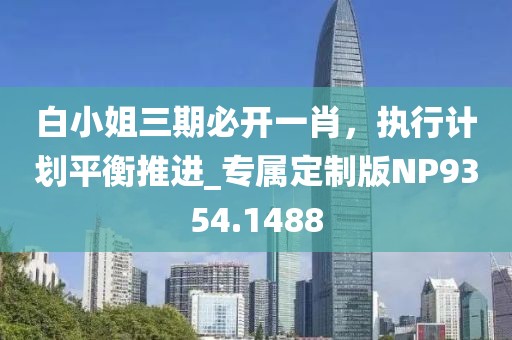 白小姐三期必开一肖，执行计划平衡推进_专属定制版NP9354.1488