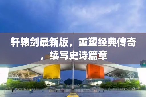 轩辕剑最新版，重塑经典传奇，续写史诗篇章