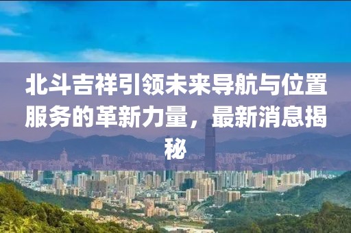 北斗吉祥引领未来导航与位置服务的革新力量，最新消息揭秘
