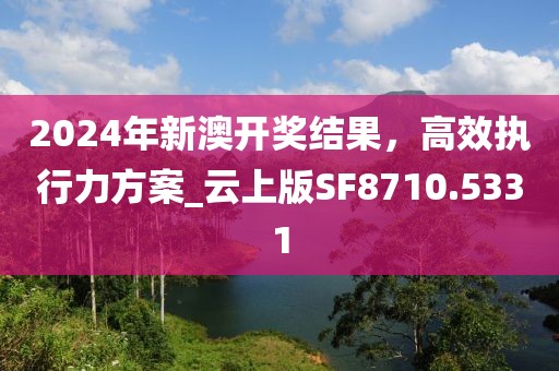 2024年新澳开奖结果，高效执行力方案_云上版SF8710.5331