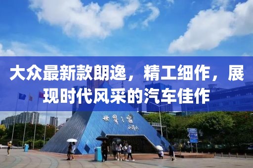 大众最新款朗逸，精工细作，展现时代风采的汽车佳作