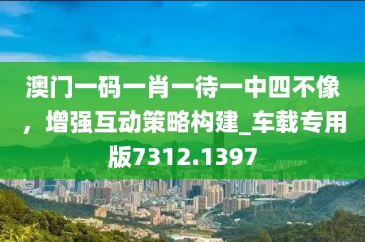 澳门一码一肖一待一中四不像，增强互动策略构建_车载专用版7312.1397