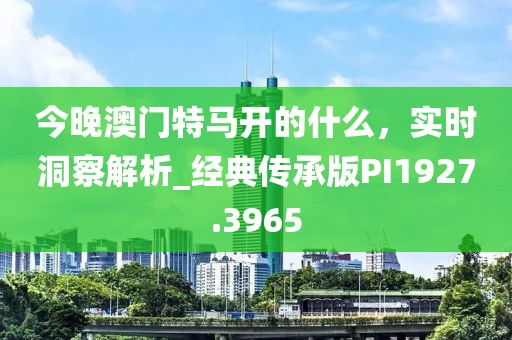今晚澳门特马开的什么，实时洞察解析_经典传承版PI1927.3965