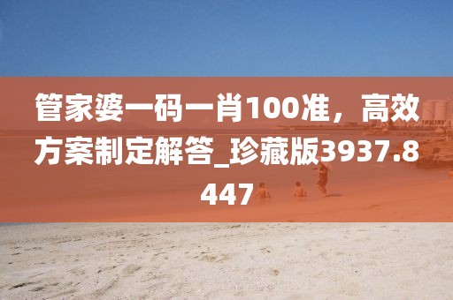 管家婆一码一肖100准，高效方案制定解答_珍藏版3937.8447
