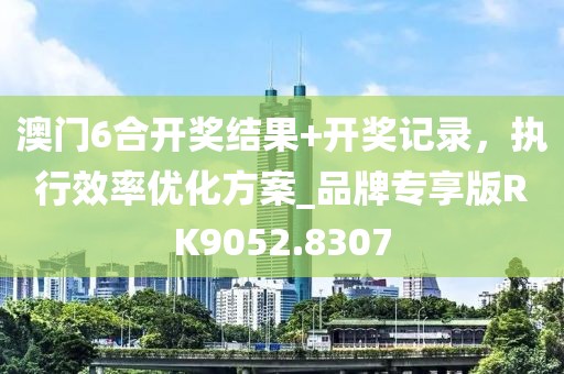 澳门6合开奖结果+开奖记录，执行效率优化方案_品牌专享版RK9052.8307