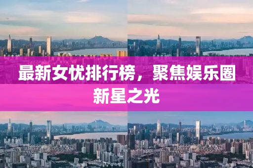 最新女忧排行榜，聚焦娱乐圈新星之光