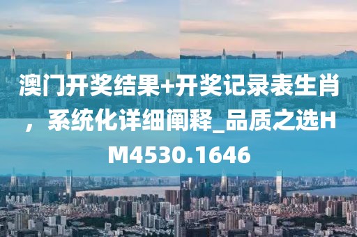澳门开奖结果+开奖记录表生肖，系统化详细阐释_品质之选HM4530.1646