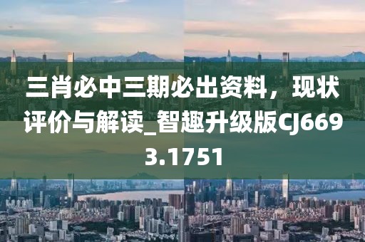 三肖必中三期必出资料，现状评价与解读_智趣升级版CJ6693.1751