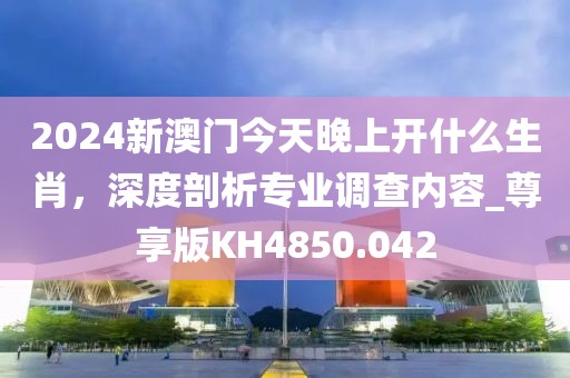 2024新澳门今天晚上开什么生肖，深度剖析专业调查内容_尊享版KH4850.042