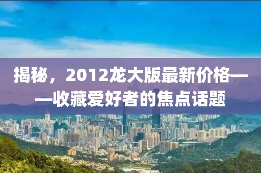 揭秘，2012龙大版最新价格——收藏爱好者的焦点话题