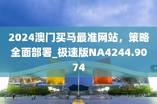 2024澳门买马最准网站，策略全面部署_极速版NA4244.9074