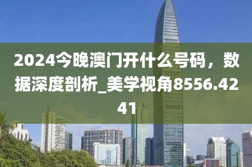 2024今晚澳门开什么号码，数据深度剖析_美学视角8556.4241
