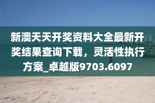 新澳天天开奖资料大全最新开奖结果查询下载，灵活性执行方案_卓越版9703.6097