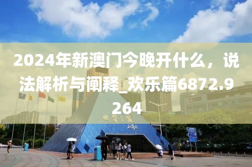 2024年新澳门今晚开什么，说法解析与阐释_欢乐篇6872.9264