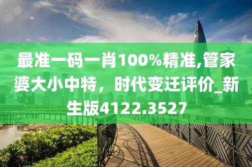 最准一码一肖100%精准,管家婆大小中特，时代变迁评价_新生版4122.3527