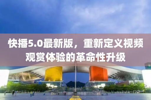 快播5.0最新版，重新定义视频观赏体验的革命性升级