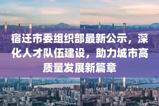 宿迁市委组织部最新公示，深化人才队伍建设，助力城市高质量发展新篇章