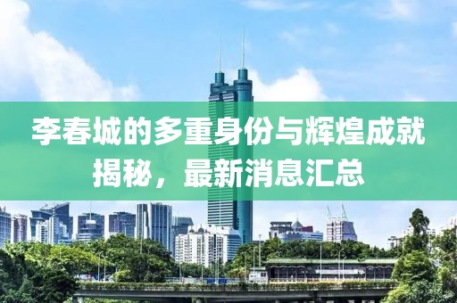 李春城的多重身份与辉煌成就揭秘，最新消息汇总