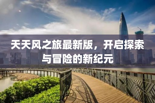 天天风之旅最新版，开启探索与冒险的新纪元