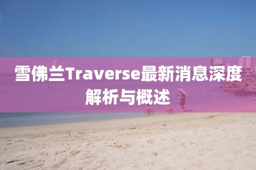 雪佛兰Traverse最新消息深度解析与概述