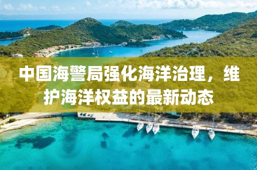 中国海警局强化海洋治理，维护海洋权益的最新动态
