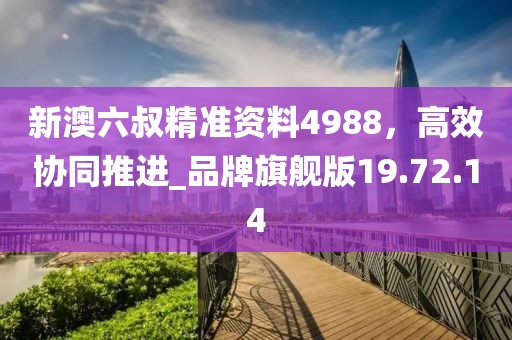 新澳六叔精准资料4988，高效协同推进_品牌旗舰版19.72.14