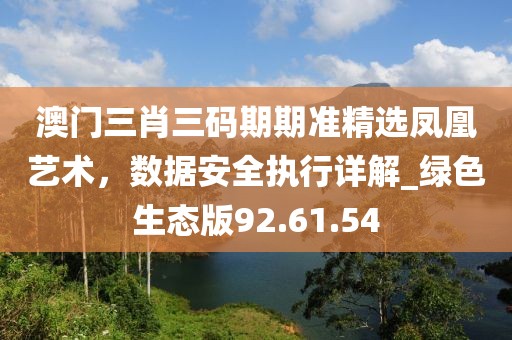 澳门三肖三码期期准精选凤凰艺术，数据安全执行详解_绿色生态版92.61.54